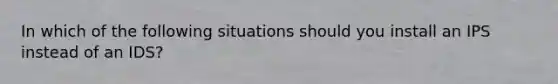 In which of the following situations should you install an IPS instead of an IDS?