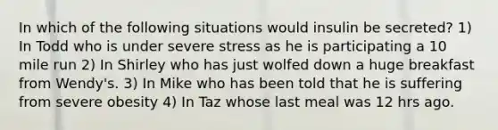 In which of the following situations would insulin be secreted? 1) In Todd who is under severe stress as he is participating a 10 mile run 2) In Shirley who has just wolfed down a huge breakfast from Wendy's. 3) In Mike who has been told that he is suffering from severe obesity 4) In Taz whose last meal was 12 hrs ago.