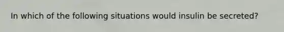In which of the following situations would insulin be secreted?