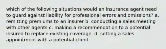 which of the following situations would an insurance agent need to guard against liability for professional errors and omissions? a. remitting premiums to an insurer b. conducting a sales meeting with other agents c. making a recommendation to a potential insured to replace existing coverage. d. setting a sales appointment with a potential client