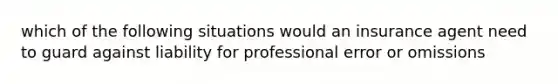 which of the following situations would an insurance agent need to guard against liability for professional error or omissions