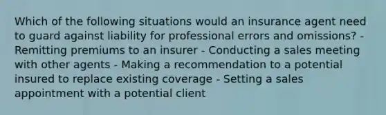 Which of the following situations would an insurance agent need to guard against liability for professional errors and omissions? - Remitting premiums to an insurer - Conducting a sales meeting with other agents - Making a recommendation to a potential insured to replace existing coverage - Setting a sales appointment with a potential client