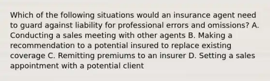 Which of the following situations would an insurance agent need to guard against liability for professional errors and omissions? A. Conducting a sales meeting with other agents B. Making a recommendation to a potential insured to replace existing coverage C. Remitting premiums to an insurer D. Setting a sales appointment with a potential client