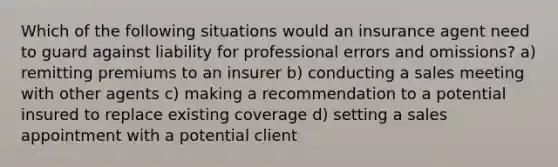 Which of the following situations would an insurance agent need to guard against liability for professional errors and omissions? a) remitting premiums to an insurer b) conducting a sales meeting with other agents c) making a recommendation to a potential insured to replace existing coverage d) setting a sales appointment with a potential client