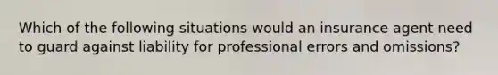 Which of the following situations would an insurance agent need to guard against liability for professional errors and omissions?