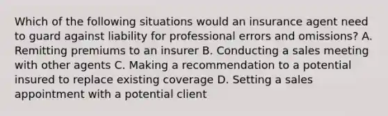 Which of the following situations would an insurance agent need to guard against liability for professional errors and omissions? A. Remitting premiums to an insurer B. Conducting a sales meeting with other agents C. Making a recommendation to a potential insured to replace existing coverage D. Setting a sales appointment with a potential client