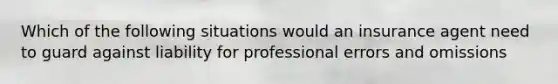 Which of the following situations would an insurance agent need to guard against liability for professional errors and omissions