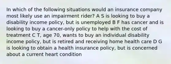 In which of the following situations would an insurance company most likely use an impairment rider? A S is looking to buy a disability income policy, but is unemployed B F has cancer and is looking to buy a cancer-only policy to help with the cost of treatment C T, age 70, wants to buy an individual disability income policy, but is retired and receiving home health care D G is looking to obtain a health insurance policy, but is concerned about a current heart condition