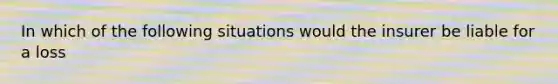 In which of the following situations would the insurer be liable for a loss