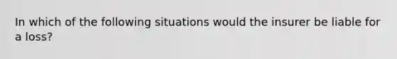 In which of the following situations would the insurer be liable for a loss?