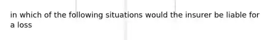 in which of the following situations would the insurer be liable for a loss