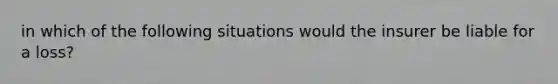 in which of the following situations would the insurer be liable for a loss?