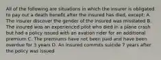 All of the following are situations in which the insurer is obligated to pay out a death benefit after the insured has died, except: A. The insurer discover the gender of the insured was misstated B. The insured was an experienced pilot who died in a plane crash but had a policy issued with an avation rider for an additional premium C. The premiums have not been paid and have been overdue for 3 years D. An insured commits suicide 7 years after the policy was issued