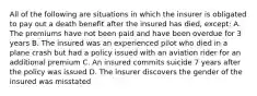 All of the following are situations in which the insurer is obligated to pay out a death benefit after the insured has died, except: A. The premiums have not been paid and have been overdue for 3 years B. The insured was an experienced pilot who died in a plane crash but had a policy issued with an aviation rider for an additional premium C. An insured commits suicide 7 years after the policy was issued D. The insurer discovers the gender of the insured was misstated