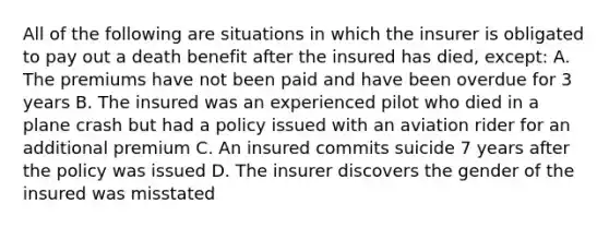 All of the following are situations in which the insurer is obligated to pay out a death benefit after the insured has died, except: A. The premiums have not been paid and have been overdue for 3 years B. The insured was an experienced pilot who died in a plane crash but had a policy issued with an aviation rider for an additional premium C. An insured commits suicide 7 years after the policy was issued D. The insurer discovers the gender of the insured was misstated