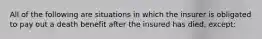 All of the following are situations in which the insurer is obligated to pay out a death benefit after the insured has died, except: