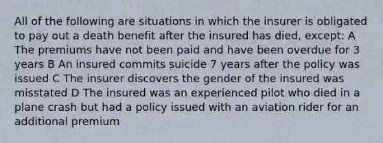 All of the following are situations in which the insurer is obligated to pay out a death benefit after the insured has died, except: A The premiums have not been paid and have been overdue for 3 years B An insured commits suicide 7 years after the policy was issued C The insurer discovers the gender of the insured was misstated D The insured was an experienced pilot who died in a plane crash but had a policy issued with an aviation rider for an additional premium