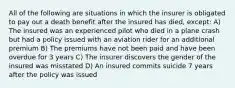 All of the following are situations in which the insurer is obligated to pay out a death benefit after the insured has died, except: A) The insured was an experienced pilot who died in a plane crash but had a policy issued with an aviation rider for an additional premium B) The premiums have not been paid and have been overdue for 3 years C) The insurer discovers the gender of the insured was misstated D) An insured commits suicide 7 years after the policy was issued