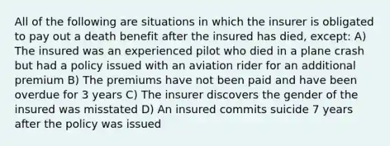 All of the following are situations in which the insurer is obligated to pay out a death benefit after the insured has died, except: A) The insured was an experienced pilot who died in a plane crash but had a policy issued with an aviation rider for an additional premium B) The premiums have not been paid and have been overdue for 3 years C) The insurer discovers the gender of the insured was misstated D) An insured commits suicide 7 years after the policy was issued