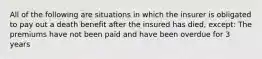 All of the following are situations in which the insurer is obligated to pay out a death benefit after the insured has died, except: The premiums have not been paid and have been overdue for 3 years