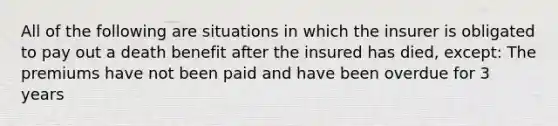 All of the following are situations in which the insurer is obligated to pay out a death benefit after the insured has died, except: The premiums have not been paid and have been overdue for 3 years