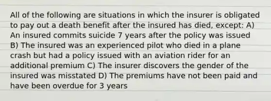 All of the following are situations in which the insurer is obligated to pay out a death benefit after the insured has died, except: A) An insured commits suicide 7 years after the policy was issued B) The insured was an experienced pilot who died in a plane crash but had a policy issued with an aviation rider for an additional premium C) The insurer discovers the gender of the insured was misstated D) The premiums have not been paid and have been overdue for 3 years