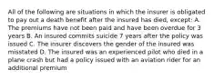 All of the following are situations in which the insurer is obligated to pay out a death benefit after the insured has died, except: A. The premiums have not been paid and have been overdue for 3 years B. An insured commits suicide 7 years after the policy was issued C. The insurer discovers the gender of the insured was misstated D. The insured was an experienced pilot who died in a plane crash but had a policy issued with an aviation rider for an additional premium