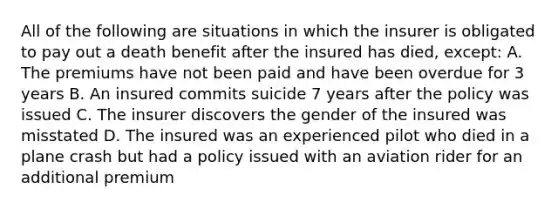 All of the following are situations in which the insurer is obligated to pay out a death benefit after the insured has died, except: A. The premiums have not been paid and have been overdue for 3 years B. An insured commits suicide 7 years after the policy was issued C. The insurer discovers the gender of the insured was misstated D. The insured was an experienced pilot who died in a plane crash but had a policy issued with an aviation rider for an additional premium