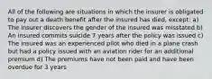 All of the following are situations in which the insurer is obligated to pay out a death benefit after the insured has died, except: a) The insurer discovers the gender of the insured was misstated b) An insured commits suicide 7 years after the policy was issued c) The insured was an experienced pilot who died in a plane crash but had a policy issued with an aviation rider for an additional premium d) The premiums have not been paid and have been overdue for 3 years