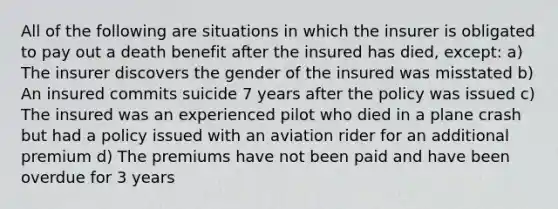 All of the following are situations in which the insurer is obligated to pay out a death benefit after the insured has died, except: a) The insurer discovers the gender of the insured was misstated b) An insured commits suicide 7 years after the policy was issued c) The insured was an experienced pilot who died in a plane crash but had a policy issued with an aviation rider for an additional premium d) The premiums have not been paid and have been overdue for 3 years