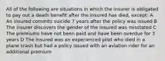 All of the following are situations in which the insurer is obligated to pay out a death benefit after the insured has died, except: A An insured commits suicide 7 years after the policy was issued B The insurer discovers the gender of the insured was misstated C The premiums have not been paid and have been overdue for 3 years D The insured was an experienced pilot who died in a plane crash but had a policy issued with an aviation rider for an additional premium