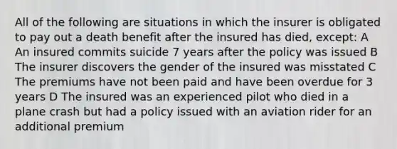 All of the following are situations in which the insurer is obligated to pay out a death benefit after the insured has died, except: A An insured commits suicide 7 years after the policy was issued B The insurer discovers the gender of the insured was misstated C The premiums have not been paid and have been overdue for 3 years D The insured was an experienced pilot who died in a plane crash but had a policy issued with an aviation rider for an additional premium