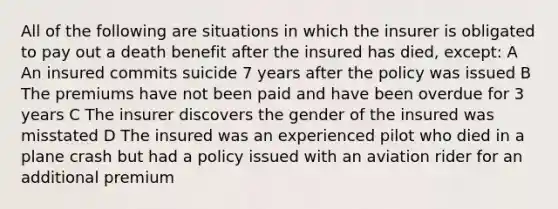 All of the following are situations in which the insurer is obligated to pay out a death benefit after the insured has died, except: A An insured commits suicide 7 years after the policy was issued B The premiums have not been paid and have been overdue for 3 years C The insurer discovers the gender of the insured was misstated D The insured was an experienced pilot who died in a plane crash but had a policy issued with an aviation rider for an additional premium