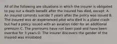 All of the following are situations in which the insurer is obligated to pay out a death benefit after the insured has died, except: A. An insured commits suicide 7 years after the policy was issued B. The insured was an experienced pilot who died in a plane crash but had a policy issued with an aviation rider for an additional premium C. The premiums have not been paid and have been overdue for 3 years D. The insurer discovers the gender of the insured was misstated