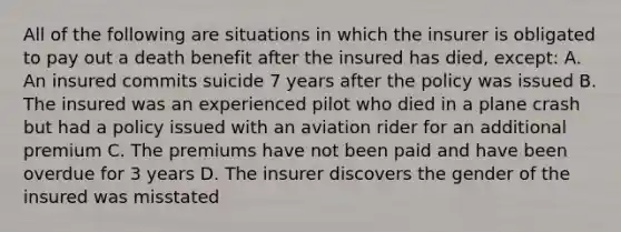 All of the following are situations in which the insurer is obligated to pay out a death benefit after the insured has died, except: A. An insured commits suicide 7 years after the policy was issued B. The insured was an experienced pilot who died in a plane crash but had a policy issued with an aviation rider for an additional premium C. The premiums have not been paid and have been overdue for 3 years D. The insurer discovers the gender of the insured was misstated