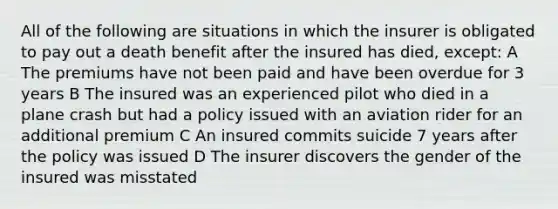 All of the following are situations in which the insurer is obligated to pay out a death benefit after the insured has died, except: A The premiums have not been paid and have been overdue for 3 years B The insured was an experienced pilot who died in a plane crash but had a policy issued with an aviation rider for an additional premium C An insured commits suicide 7 years after the policy was issued D The insurer discovers the gender of the insured was misstated