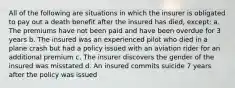 All of the following are situations in which the insurer is obligated to pay out a death benefit after the insured has died, except: a. The premiums have not been paid and have been overdue for 3 years b. The insured was an experienced pilot who died in a plane crash but had a policy issued with an aviation rider for an additional premium c. The insurer discovers the gender of the insured was misstated d. An insured commits suicide 7 years after the policy was issued