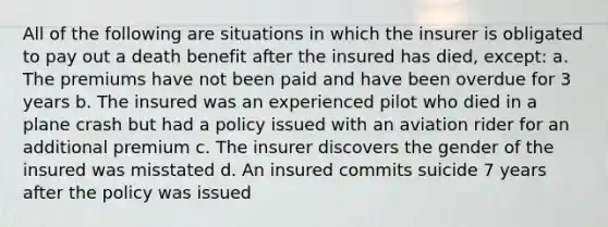 All of the following are situations in which the insurer is obligated to pay out a death benefit after the insured has died, except: a. The premiums have not been paid and have been overdue for 3 years b. The insured was an experienced pilot who died in a plane crash but had a policy issued with an aviation rider for an additional premium c. The insurer discovers the gender of the insured was misstated d. An insured commits suicide 7 years after the policy was issued