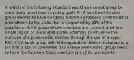 In which of the following situations would an interest group be most likely to achieve its policy goal? A.) A small well-funded group desires to have Congress submit a proposed constitutional amendment to the state that is supported by 55% of the population. B.) A group whose members are concentrated in a single region of the United States attempts to influence the outcome of a presidential election through the use of a super PAC. C.) A large group with little opposition desires a change to a bill that is still in committee. D.) A large well-funded group seeks to have the Supreme Court overturn one of its precedents.