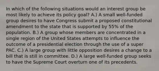 In which of the following situations would an interest group be most likely to achieve its policy goal? A.) A small well-funded group desires to have Congress submit a proposed constitutional amendment to the state that is supported by 55% of the population. B.) A group whose members are concentrated in a single region of the United States attempts to influence the outcome of a presidential election through the use of a super PAC. C.) A large group with little opposition desires a change to a bill that is still in committee. D.) A large well-funded group seeks to have the Supreme Court overturn one of its precedents.