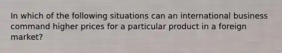 In which of the following situations can an international business command higher prices for a particular product in a foreign market?