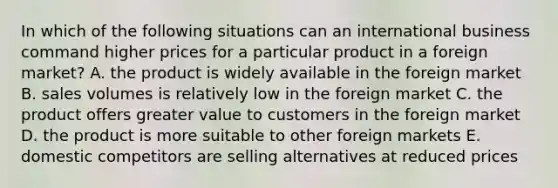 In which of the following situations can an international business command higher prices for a particular product in a foreign market? A. the product is widely available in the foreign market B. sales volumes is relatively low in the foreign market C. the product offers greater value to customers in the foreign market D. the product is more suitable to other foreign markets E. domestic competitors are selling alternatives at reduced prices