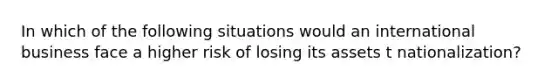 In which of the following situations would an international business face a higher risk of losing its assets t nationalization?