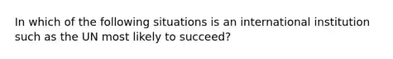 In which of the following situations is an international institution such as the UN most likely to succeed?