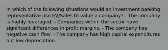 In which of the following situations would an investment banking representative use EV/Sales to value a company? - The company is highly leveraged. - Companies within the sector have significant differences in profit margins. - The company has negative cash flow. - The company has high capital expenditures but low depreciation.