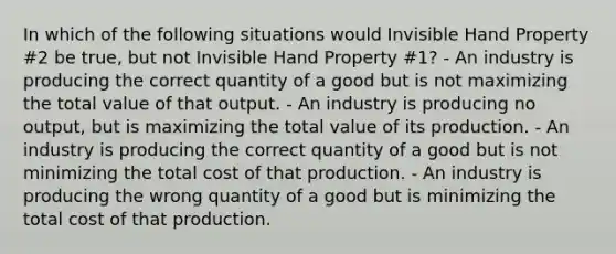 In which of the following situations would Invisible Hand Property #2 be true, but not Invisible Hand Property #1? - An industry is producing the correct quantity of a good but is not maximizing the total value of that output. - An industry is producing no output, but is maximizing the total value of its production. - An industry is producing the correct quantity of a good but is not minimizing the total cost of that production. - An industry is producing the wrong quantity of a good but is minimizing the total cost of that production.