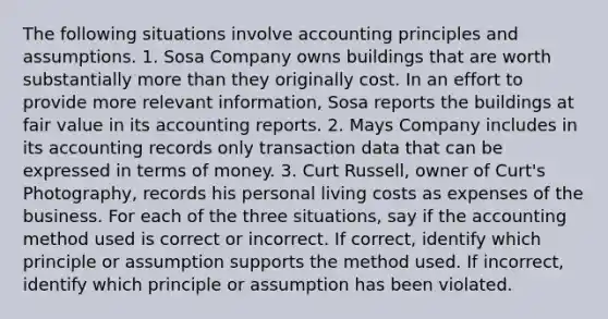 The following situations involve accounting principles and assumptions. 1. Sosa Company owns buildings that are worth substantially more than they originally cost. In an effort to provide more relevant information, Sosa reports the buildings at fair value in its accounting reports. 2. Mays Company includes in its accounting records only transaction data that can be expressed in terms of money. 3. Curt Russell, owner of Curt's Photography, records his personal living costs as expenses of the business. For each of the three situations, say if the accounting method used is correct or incorrect. If correct, identify which principle or assumption supports the method used. If incorrect, identify which principle or assumption has been violated.