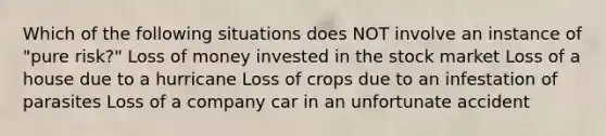 Which of the following situations does NOT involve an instance of "pure risk?" Loss of money invested in the stock market Loss of a house due to a hurricane Loss of crops due to an infestation of parasites Loss of a company car in an unfortunate accident