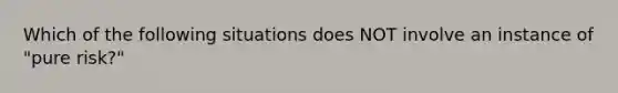 Which of the following situations does NOT involve an instance of "pure risk?"