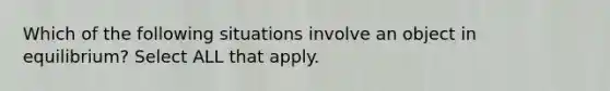 Which of the following situations involve an object in equilibrium? Select ALL that apply.